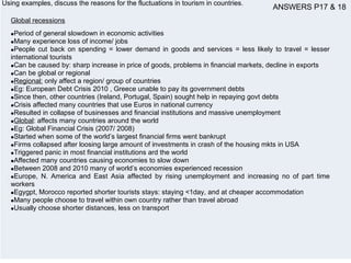 Using examples, discuss the reasons for the fluctuations in tourism in countries.
Global recessions
•Period of general slowdown in economic activities
•Many experience loss of income/ jobs
•People cut back on spending = lower demand in goods and services = less likely to travel = lesser
international tourists
•Can be caused by: sharp increase in price of goods, problems in financial markets, decline in exports
•Can be global or regional
•Regional: only affect a region/ group of countries
•Eg: European Debt Crisis 2010 , Greece unable to pay its government debts
•Since then, other countries (Ireland, Portugal, Spain) sought help in repaying govt debts
•Crisis affected many countries that use Euros in national currency
•Resulted in collapse of businesses and financial institutions and massive unemployment
•Global: affects many countries around the world
•Eg: Global Financial Crisis (2007/ 2008)
•Started when some of the world’s largest financial firms went bankrupt
•Firms collapsed after loosing large amount of investments in crash of the housing mkts in USA
•Triggered panic in most financial institutions ard the world
•Affected many countries causing economies to slow down
•Between 2008 and 2010 many of world’s economies experienced recession
•Europe, N. America and East Asia affected by rising unemployment and increasing no of part time
workers
•Egygpt, Morocco reported shorter tourists stays: staying <1day, and at cheaper accommodation
•Many people choose to travel within own country rather than travel abroad
•Usually choose shorter distances, less on transport
ANSWERS P17 & 18
 