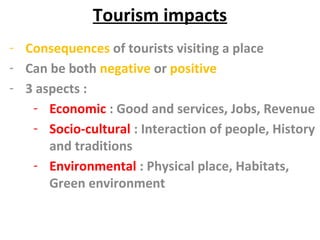 Tourism impacts
- Consequences of tourists visiting a place
- Can be both negative or positive
- 3 aspects :
- Economic : Good and services, Jobs, Revenue
- Socio-cultural : Interaction of people, History
and traditions
- Environmental : Physical place, Habitats,
Green environment
 
