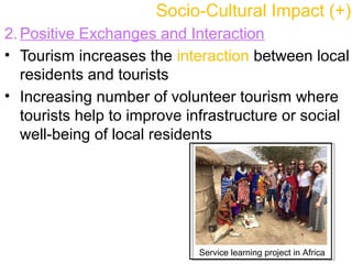 2. Positive Exchanges and Interaction
• Tourism increases the interaction between local
residents and tourists
• Increasing number of volunteer tourism where
tourists help to improve infrastructure or social
well-being of local residents
Socio-Cultural Impact (+)
Service learning project in Africa
 