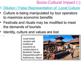 1. Dilution / False Representation of Local Culture
• Culture is being manipulated by tour operators
to maximize economic benefits
• Festivals and rituals may be modified to meet
the demands of tourists
• Identity, culture and values are lost
• s
Socio-Cultural Impact (-)
Local street
vendors sell
traditional
souvenirs at
market place in
Buddhist Temple
Swayambhunath in
Kathmandu, Nepal
 
