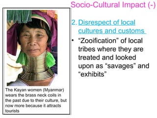 2. Disrespect of local
cultures and customs
• “Zooification” of local
tribes where they are
treated and looked
upon as “savages” and
“exhibits”
Socio-Cultural Impact (-)
The Kayan women (Myanmar)
wears the brass neck coils in
the past due to their culture, but
now more because it attracts
tourists
 