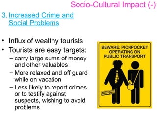 3. Increased Crime and
Social Problems
• Influx of wealthy tourists
• Tourists are easy targets:
– carry large sums of money
and other valuables
– More relaxed and off guard
while on vacation
– Less likely to report crimes
or to testify against
suspects, wishing to avoid
problems
Socio-Cultural Impact (-)
 