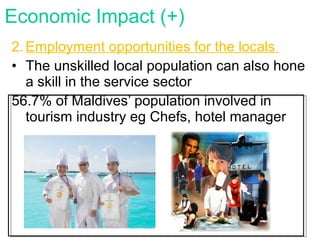 2. Employment opportunities for the locals
• The unskilled local population can also hone
a skill in the service sector
56.7% of Maldives’ population involved in
tourism industry eg Chefs, hotel manager
Economic Impact (+)
 