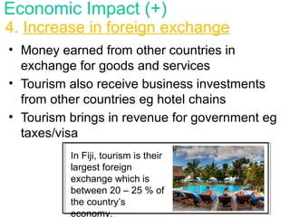 • Money earned from other countries in
exchange for goods and services
• Tourism also receive business investments
from other countries eg hotel chains
• Tourism brings in revenue for government eg
taxes/visa
4. Increase in foreign exchange
Economic Impact (+)
In Fiji, tourism is their
largest foreign
exchange which is
between 20 – 25 % of
the country’s
economy.
 