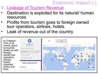Economic Impact (-)
1. Leakage of Tourism Revenue
• Destination is exploited for its natural/ human
resources
• Profits from tourism goes to foreign owned
tour operators, airlines, hotels
• Leak of revenue out of the country
In Thailand ,
70% of all
money spent
by tourists
ended up with
foreign-
owned tour
operators,
airlines,
hotels,
imported
drinks and
food.
 