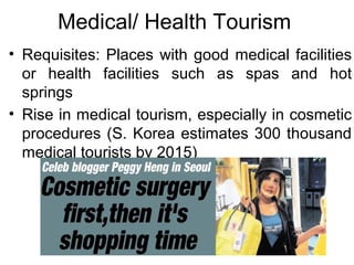 Medical/ Health Tourism
• Requisites: Places with good medical facilities
or health facilities such as spas and hot
springs
• Rise in medical tourism, especially in cosmetic
procedures (S. Korea estimates 300 thousand
medical tourists by 2015)
 
