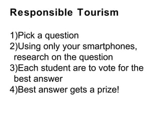 Responsible Tourism
1)Pick a question
2)Using only your smartphones,
research on the question
3)Each student are to vote for the
best answer
4)Best answer gets a prize!
 