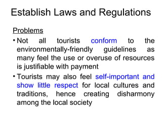 Establish Laws and Regulations
Problems
• Not all tourists conform to the
environmentally-friendly guidelines as
many feel the use or overuse of resources
is justifiable with payment
• Tourists may also feel self-important and
show little respect for local cultures and
traditions, hence creating disharmony
among the local society
 