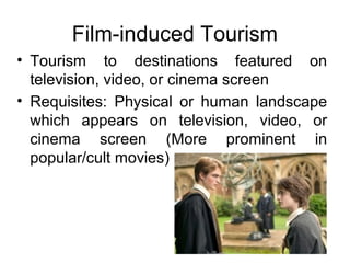 Film-induced Tourism
• Tourism to destinations featured on
television, video, or cinema screen
• Requisites: Physical or human landscape
which appears on television, video, or
cinema screen (More prominent in
popular/cult movies)
 