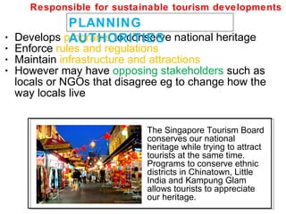 • Develops programs to conserve national heritage
• Enforce rules and regulations
• Maintain infrastructure and attractions
• However may have opposing stakeholders such as
locals or NGOs that disagree eg to change how the
way locals live
PLANNING
AUTHORITIES
Responsible for sustainable tourism developments
The Singapore Tourism Board
conserves our national
heritage while trying to attract
tourists at the same time.
Programs to conserve ethnic
districts in Chinatown, Little
India and Kampung Glam
allows tourists to appreciate
our heritage.
 