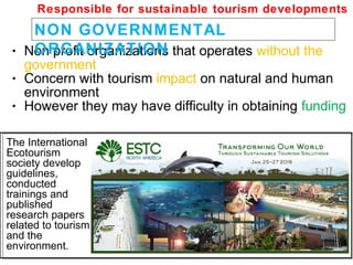 • Non profit organizations that operates without the
government
• Concern with tourism impact on natural and human
environment
• However they may have difficulty in obtaining funding
NON GOVERNMENTAL
ORGANIZATION
Responsible for sustainable tourism developments
The International
Ecotourism
society develop
guidelines,
conducted
trainings and
published
research papers
related to tourism
and the
environment.
 