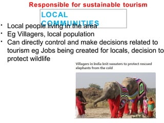 LOCAL
COMMUNITIES• Local people living in the area
• Eg Villagers, local population
• Can directly control and make decisions related to
tourism eg Jobs being created for locals, decision to
protect wildlife
Responsible for sustainable tourism
 
