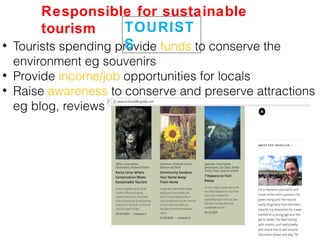 • Tourists spending provide funds to conserve the
environment eg souvenirs
• Provide income/job opportunities for locals
• Raise awareness to conserve and preserve attractions
eg blog, reviews
TOURIST
S
Responsible for sustainable
tourism
 
