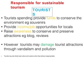 • Tourists spending provide funds to conserve the
environment eg souvenirs
• Provide income/job opportunities for locals
• Raise awareness to conserve and preserve
attractions eg blog, reviews
• However tourists may damage tourist attractions
through vandalism and pollution
• Tourists may also dilute local culture and customs when they behave inappropriately
TOURIST
S
Responsible for sustainable
tourism
 