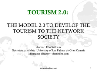 TOURISM 2.0:   THE MODEL 2.0 TO DEVELOP THE TOURISM TO THE NETWORK SOCIETY Author: Edu William Doctorate candidate -University of Las Palmas de Gran Canaria Managing director – destinum.com 