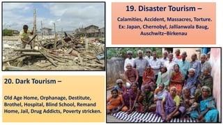 19. Disaster Tourism –
Calamities, Accident, Massacres, Torture.
Ex: Japan, Chernobyl, Jallianwala Baug,
Auschwitz–Birkenau
20. Dark Tourism –
Old Age Home, Orphanage, Destitute,
Brothel, Hospital, Blind School, Remand
Home, Jail, Drug Addicts, Poverty stricken.
 