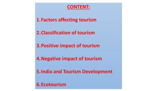 CONTENT:
1.Factors affecting tourism
2.Classification of tourism
3.Positive impact of tourism
4.Negative impact of tourism
5.India and Tourism Development
6.Ecotourism
 