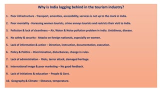 Why is India lagging behind in the tourism industry?
1. Poor infrastructure - Transport, amenities, accessibility, services is not up to the mark in India.
2. Poor mentality - Harassing women tourists, crime annoys tourists and restricts their visit to India.
3. Pollution & lack of cleanliness – Air, Water & Noise pollution problem in India. Untidiness, disease.
4. No safety & security - Attacks on foreign nationals, especially on women.
5. Lack of information & action – Direction, instruction, documentation, execution.
6. Policy & Politics – Discrimination, disturbances, change in rules.
7. Lack of administration - Riots, terror attack, damaged heritage.
8. International image & poor marketing – No good feedback.
9. Lack of initiatives & education – People & Govt.
10. Geography & Climate – Distance, temperature.
 