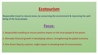 Ecotourism
Responsible travel to natural areas, by conserving the environment & improving the well-
being of the local people.
Focus:
1. Responsible travelling to ensure positive impact on the local people & the planet.
2. Stimulate financial growth in developing nations, strengthening the global economy.
3. One Green Step by a person, might impact in elevating level of consciousness.
 