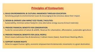 Principles of Ecotourism:
1. BUILD ENVIRONMENTAL & CULTURAL AWARENESS THROUGH EDUCATION:
Sensitizing people to environmental issues & encouraging to be conscious about their impact.
2. DESIGN & OPERATE LOW-IMPACT ECO TOURS / FACILITIES:
Sustainability, minimize carbon footprint. (Use alternative energy sources & local materials)
3. PROVIDE FINANCIAL BENEFITS FOR CONSERVATION:
Funds for conservation of nature & wildlife. Revenue for urbanization, afforestation, sustainable agriculture.
4. PROVIDE FINANCIAL BENEFITS FOR LOCAL PEOPLE:
Direct means (admission fees & donations) / indirect means (taxes). Avoid Green Washing effects.
5. SUPPORT HUMAN RIGHTS
Strive to support human rights, economic empowerment & democratic movements in a given destination.
 