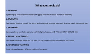 What you should do?
1. PACK LIGHT
Lightening up your load saves money on baggage fees and increases plane fuel-efficiency.
2. SAVE WATER
Take shorter showers, turn off the faucet while shaving & brushing your teeth & re-use towels for multiple days.
3. SAVE ENERGY
When you leave your hotel room, turn off the lights, heater / AC & TV. Use DO NOT DISTURB TAG.
4. REDUCE / REUSE / RECYCLE
Take a BPA-free water bottle you can refill, use just one bar of soap for both sink and shower.
5. HONOR LOCAL TRADITIONS
Some cultures have very different traditions from yours.
 