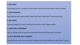 6. GIVE BACK
Developing nations are badly in need of basic necessities most people take for granted.
7. SHOP SMARTER
Read labels & ask questions like “What is this item made from?” Know ecotourism.
8. BUY LOCAL
Seek out indigenous artisans and learn about their craft. Mayan pottery
9. LEAVE ONLY FOOTPRINTS
Stick to marked trails to avoid harming native flora & take away your trash back.
10. BE A TRAVELER, NOT A TOURIST
Enjoy the local music, art and cuisine. Embrace the cultural differences that make it unique.
 