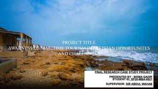 PROJECT TITLE
AWARNESS OF MARITIME TOURISM IN PAKISTAN OPPORTUNITES
AND CHALLANGES
FINAL RESEARCH CASE STUDY PROJECT
PRESENTED BY : BISMA QADIR
STUDENT ID: SP20-MBA-0021
SUPERVISOR: SIR ABDUL WAHAB
 