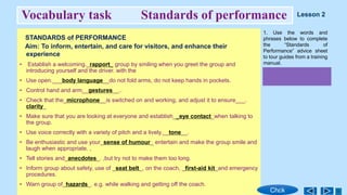 Vocabulary task Standards of performance
STANDARDS of PERFORMANCE
Aim: To inform, entertain, and care for visitors, and enhance their
experience
• Establish a welcoming._rapport_ group by smiling when you greet the group and
introducing yourself and the driver. with the
• Use open.___body language__do not fold arms, do not keep hands in pockets.
• Control hand and arm__gestures__..
• Check that the_microphone__is switched on and working, and adjust it to ensure___.
clarity_
• Make sure that you are looking at everyone and establish__eye contact_when talking to
the group.
• Use voice correctly with a variety of pitch and a lively.__tone__.
• Be enthusiastic and use your_sense of humour_ entertain and make the group smile and
laugh when appropriate. ,
• Tell stories and_anecdotes_. ,but try not to make them too long.
• Inform group about safety, use of _seat belt_, on the coach, _first-aid kit_and emergency
procedures.
• Warn group of_hazards_. e.g. while walking and getting off the coach.
1. Use the words and
phrases below to complete
the “Standards of
Performance” advice sheet
to tour guides from a training
manual.
Chck
Lesson 2
 