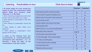 Listening Practicalities on tour Click here to listen
Exercise 1 Exercise 2
a If you look to your left in a moment, you'll see. ..
b Hi, this is Sarah, the guide from Galloway Tours,
c Please be back on the coach in thirty minutes' time,
d Can you all hear me OK?
e If that's a problem, call me back on the mobile.
f Is the temperature OK?
g While I've got you, can I just check something else?
h We're going to take a break here
i For the moment, just sit back and relax
j Hi, this is Sarah again. There's another problem.
k So 'll tell you something about….
l I 'm just checking you got my message.
m Your driver today is Ken.
n Please be careful as you get off.
1 At which stage of a tour would you
expect to hear the expressions listed
below? Write your answers under
“Exercise 1” in the table.
1 when checking arrangements with other
tourism service providers (e g. hotel)
2 when talking to passengers at the start
of the tour
3 when talking to passengers during the
trip
4 when talking to Head Office (tour
operator)
5 when talking to passengers when
getting off the coach
2 Listen to the extracts from five
conversations or commentaries-they
correspond with situations 1 to 5 in
Exercise 1 Write the letter of the
conversation in the last column.
Lesson 2
Check
3
1
5
2
1
3
4
2
2
4
2
1
3 or 5
5
c
a
e
b
b
d
b
d
c
a
b
e
a
e
 