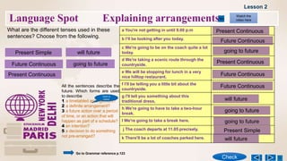 Language Spot Explaining arrangements
What are the different tenses used in these
sentences? Choose from the following.
Present Simple
a You're not getting in until 9.00 p.m
b l‘ll be looking after you today.
c We're going to be on the coach quite a lot
today.
d We're taking a scenic route through the
countryside.
e We will be stopping for lunch in a very
nice hilltop restaurant.
f I’ll be telling you a little bit about the
countryside.
g l'll tell you something about this
traditional dress,
h We're going to have to take a two-hour
break.
I We're going to take a break here.
j The coach departs at 11.05 precisely.
k There'll be a lot of coaches parked here.
Present Continuous
will future
going to future
Future Continuous
Present Continuous
Future Continuous
going to future
going to future
going to future
Present Continuous
will future
will future
Future Continuous
Future Continuous
Present Simple
All the sentences describe the
future. Which forms are used
to describe
1 a timetabled arrangement?
2 a definite arrangement?
3 a future action over a period
of time, or an action that will
happen as part of a schedule?
4 an intention?
5 a decision to do something
not pre-arranged?
Watch the
video here
Check
Lesson 2
Go to Grammar reference p.123
Click to
check
 