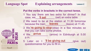 Language Spot Explaining arrangements
Put the verbs in brackets in the correct tense.
1 You say there are two extra for dinner? In that
case, we_____________ (set) an extra table.
2 We need to be at the station at 11.30 tomorrow
because the train______________(leave) at 11.45.
3 We______________ (stop) in a few minutes so
that you can take some photos.
4 We____________ (arrive) in Edinburgh at 5.00
p.m.
5 Later on I ___________________(give out)
questionnaires for you to fill in.
Lesson 2
Check
‘ll set
leaves
‘re going to stop
arrive
‘ll be giving out
 