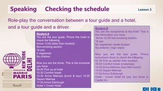 Speaking Checking the schedule
Role-play the conversation between a tour guide and a hotel,
and a tour guide and a driver.
Student A
You are the tour guide. Phone the hotel to
check the following.
Arrive 13.00 (later than booked)
Non-smoking section
16 pax
2 vegetarian
No children
Now you are the driver. This is the schedule
you have.
08.00 Pick up at hotel
10.30 Comfort break
12.30 Arrive Melrose (lunch & tour) 14.00
Depart Melrose
17.00 Arrive Edinburgh
Hotel = Crown Hotel
Student B
You are the receptionist at the hotel. This is
the information you have.
Arrive 12.30 Non-smoking section
18 pax
No vegetarian meals booked
No children / high chairs
Now you are the tour guide. Phone
tomorrow's driver to check the following.
07.30 Pick up (earlier than booked)
10.00 Comfort break (motorway)
12.00 Arrive Melrose (tour then lunch)
14.00 Depart Melrose
17.00 Arrive Edinburgh
Hotel - Crown Hotel for pax, but driver in
Castle Inn
Lesson 3
 