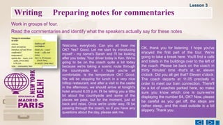 Writing Preparing notes for commentaries
Work in groups of four.
Read the commentaries and identify what the speakers actually say for these notes
Welcome, everybody. Can you all hear me
OK? Yes? Good. Let me start by introducing
myself - my name's Sarah and l'll be looking
after you today. Your driver today is Ken. We're
going to be on the coach quite a lot today
because we're taking a scenic route through
the countryside, so I hope you're all
comfortable. Is the temperature OK? Good.
We will be stopping for lunch in a very nice
hilltop restaurant, and after a visit to the castle
in the afternoon, we should arrive at tonight's
hotel around 6.00 p.m. I'll be telling you a little
bit about the countryside and some of the
places we pass, but for the moment, just sit
back and relax. Once we're under way, I'll be
passing through the coach, so if you have any
questions about the day, please ask me.
OK, thank you for listening. I hope you've
enjoyed the first part of the tour. We're
going to take a break here. You'll find a café
and toilets in the buildings over to the left of
the coach. Please be back on the coach in
thirty minutes' time -that's at, er, eleven
o'clock. Did you all get that? Eleven o'clock.
The coach departs at 11.05 precisely in
order to meet our train connection. There'll
be a lot of coaches parked here, so make
sure you know which one is ours-we're
displaying the number 64, OK? Now, please
be careful as you get off, the steps are
rather steep, and the road outside is a bit
slippery. Thank you.
Lesson 3
 