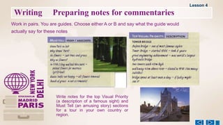 Writing Preparing notes for commentaries
Work in pairs. You are guides. Choose either A or B and say what the guide would
actually say for these notes
Lesson 4
Write notes for the top Visual Priority
(a description of a famous sight) and
Must Tell (an amusing story) sections
for a tour in your own country or
region.
 