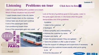 Listening Problems on tour Click here to listen
Listen to a guide dealing with a problem on a coach.
Which of these situations has occurred?
1 coach breaks down in the city centre
2 coach breaks down on the motorway
3 driver feels very ill and can't continue
4 one of the passengers faints
5 air-conditioning breaks down
6 one of the passengers gets very upset
Look at this list of guidelines given to tour guides. Listen to
the guide again and tick () the boxes when the guide
demonstrates one of the guidelines.
Guideline
1 Listen to the customer
2 Apologize
3 Show sympathy and understanding
4 Address the customer by name
5 Explain and clarify
6 Calm the person/people if they are agitated
7 Solve the problem or offer a plan of action
8 Use the support of colleagues and supervisors if necessary
9 Make sure the customer knows exactly what you're going
to do
10 End the discussion
Lesson 5
Check

 









 