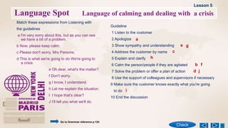 Language Spot Language of calming and dealing with a crisis
Match these expressions from Listening with
the guidelines
a I'm very sorry about this, but as you can see
we have a bit of a problem.
b Now, please keep calm.
c Please don't worry, Mrs Parsons.
d This is what we're going to do We're going to
a crisis
Guideline
1 Listen to the customer
2 Apologize
3 Show sympathy and understanding
4 Address the customer by name
5 Explain and clarify
6 Calm the person/people if they are agitated
7 Solve the problem or offer a plan of action
8 Use the support of colleagues and supervisors if necessary
9 Make sure the customer knows exactly what you're going
to do
10 End the discussion
e Oh dear, what's the matter?
f Don't worry.
g I know, I understand.
h Let me explain the situation.
I I hope that's clear?
J I’ll tell you what we'll do.
Lesson 5
Check
Go to Grammar reference p.124
a
b
c
d
e
f
g
h
i
j
 