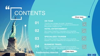 *The job of tour manager tour guide * standards of
performance* arrangements of tour* giving a commentary and
telling stories* problems on tour
ON TOUR
01
CONTENTS
Get a modern PowerPoint Presentation that is beautifully
designed. I hope and I believe that this Template will your Time.
HOTEL ENTERTAINMENT
02
Get a modern PowerPoint Presentation that is beautifully
designed. I hope and I believe that this Template will your Time.
SPECIALIZED TOURISM
03
Get a modern PowerPoint Presentation that is beautifully
designed. I hope and I believe that this Template will your Time.
BUSINESS TRAVEL
04
Click here
Supplementary materials
Click here
 