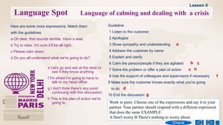 Language Spot Language of calming and dealing with a crisis
Guideline
1 Listen to the customer
2 Apologize
3 Show sympathy and understanding
4 Address the customer by name
5 Explain and clarify
6 Calm the person/people if they are agitated
7 Solve the problem or offer a plan of action
8 Use the support of colleagues and supervisors if necessary
9 Make sure the customer knows exactly what you're going
to do
10 End the discussion
e Let's go and ask at the desk to
see if they know anything
f I'm afraid I'm going to have to
talk to my head office.
g I don't think there's any point
continuing with this discussion.
h This is the plan of action we're
going to .
Here are some more expressions. Match them
with the guidelines
a Oh dear, that sounds terrible. Have a seat.
b Try to relax. I'm sure it’ll be all right.
c Please calm down,
d Do you all understand what we're going to do?
Work in pairs. Choose one of the expressions and say it to your
partner. Your partner should respond with a different expression
that does the same EXAMPLE
A Don't worry B There's nothing to worry about.
Lesson 5
Check
a
b c
d
c
f
g
h
 