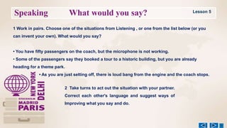 Speaking What would you say?
1 Work in pairs. Choose one of the situations from Listening , or one from the list below (or you
can invent your own). What would you say?
• You have fifty passengers on the coach, but the microphone is not working.
• Some of the passengers say they booked a tour to a historic building, but you are already
heading for a theme park.
• As you are just setting off, there is loud bang from the engine and the coach stops.
2 Take turns to act out the situation with your partner.
Correct each other's language and suggest ways of
Improving what you say and do.
Lesson 5
 