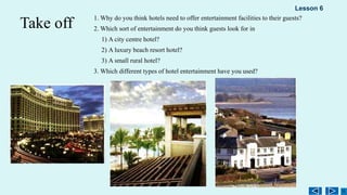 Take off 1. Why do you think hotels need to offer entertainment facilities to their guests?
2. Which sort of entertainment do you think guests look for in
1) A city centre hotel?
2) A luxury beach resort hotel?
3) A small rural hotel?
3. Which different types of hotel entertainment have you used?
Lesson 6
 