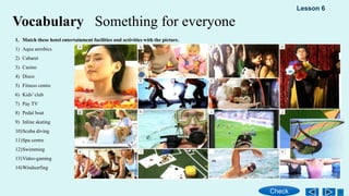 Vocabulary Something for everyone
1. Match these hotel entertainment facilities and activities with the picture.
1) Aqua aerobics
2) Cabaret
3) Casino
4) Disco
5) Fitness centre
6) Kids’ club
7) Pay TV
8) Pedal boat
9) Inline skating
10)Scuba diving
11)Spa centre
12)Swimming
13)Video-gaming
14)Windsurfing
Check
Lesson 6
 