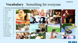 1. Match these hotel entertainment facilities and activities with the picture.
1) Aqua aerobics
2) Cabaret
3) Casino
4) Disco
5) Fitness centre
6) Kids’ club
7) Pay TV
8) Pedal boat
9) Inline skating
10)Scuba diving
11)Spa centre
12)Swimming
13)Video-gaming
14)Windsurfing
N
D
L
C
K
B
I
G
E
H
A
M
F
J
Vocabulary Something for everyone
Lesson 6
 