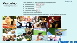 2. Classify each activity in 1. Some activities will fit more than one category.
a. Sports and recreation
b. Indoor entertainment
c. Kids’ entertainment
d. Entertainment for adults
3. Add two more activities to each category in 2.
4. Choose the two activities you like best from each category. Tell your partner why you like them.
Vocabulary
Something for everyone
a, e, h, j, k, m, n
c, d, f, i
b, f
d, g, l
Check
Lesson 6
 
