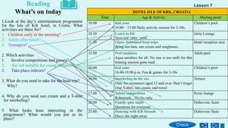 HOTEL ISLE OF KRK, CROATIA
Time Age & Activity Meeting point
10.00 Kid zone
10.00 – 13.00 Daily activity session for 3-10s.
Children’s pool
10.30 Learn to DJ
Teens and ʽolderʼ teens.
Istria Lounge
11.30 Glass- bottomed boat trips
Bring sun hats, sun cream and sunglasses.
Hotel reception area
12.00 Pool madness
Aqua aerobics for all. No one is too unfit for this
training session gone mad.
Adult pool
16.00 Kid zone
16.00-19.00 p.m. Fun & games for 3-10s
Children’s pool
16.00 Snorkeling in the sea
Only for swimmers aged 12 and over. Don’t forget
your T-shirt, sun cream, and towel
Terrace
17.00 Talent competition
Rehearsals , 10-16s only
Porec lounge
20.00 Family quiz night
Questions for everyone
Dubrovnic Suite
23.00 Dancing with KB Sounds
Disco the night away
Dubrovnic Suite
1.Look at the day’s entertainment programme
for the Isle of Krk hotel, in Crotia. What
activities are there for?
1. Children early in the morning?
2. Adults after lunch?
3. Teenagers?
2. Which activities
1. Involve competitions and games?
2. Are not suitable for young children?
3. Take place indoors?
3. What do you need to take for the boat trip?
Why?
4. Why do you need sun cream and a T-shirt
for snorkeling?
5. What looks least interesting in the
programme? What would you put in its
place?
Reading
What’s on today
Lesson 7
Check
 