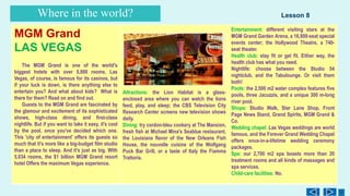 Where in the world? Lesson 8
MGM Grand
LAS VEGAS
The MGM Grand is one of the world's
biggest hotels with over 5,000 rooms. Las
Vegas, of course, is famous for its casinos, but
if your luck is down, is there anything else to
entertain you? And what about kids? What is
there for them? Read on and find out.
Guests to the MGM Grand are fascinated by
the glamour and excitement of its sophisticated
shows, high-class dining, and first-class
nightlife. But if you want to take it easy, it's cool
by the pool, once you've decided which one.
This 'city of entertainment' offers its guests so
much that it's more like a big-budget film studio
than a place to sleep. And it's just as big. With
5,034 rooms, the $1 billion MGM Grand resort
hotel Offers the maximum Vegas experience.
Attractions: the Lion Habitat is a glass-
enclosed area where you can watch the lions
feed, play, and sleep; the CBS Television City
Research Center screens new television shows
daily.
Dining: try cordon-bleu cookery at The Mansion,
fresh fish at Michael Mina's Seablue restaurant,
the Louisiana flavor of the New Orleans Fish
House, the nouvelle cuisine of the Wolfgang
Puck Bar Grill, or a taste of Italy the Fiamma
Trattoria.
Entertainment: different visiting stars at the
MGM Grand Garden Arena, a 16,800-seat special
events center; the Hollywood Theatre, a 740-
seat theater.
Health club: stay fit or get fit. Either way, the
health club has what you need.
Nightlife: choose between the Studio 54
nightclub, and the Tabulounge. Or visit them
both!
Pools: the 2,500 m2 water complex features five
pools, three Jacuzzis, and a unique 300 m-long
river pool.
Shops: Studio Walk, Star Lane Shop, Front
Page News Stand, Grand Spirits, MGM Grand &
Co.
Wedding chapel: Las Vegas weddings are world
famous, and the Forever Grand Wedding Chapel
offers once-in-a-lifetime wedding ceremony
packages.
Spa: our 2,700 m2 spa boasts more than 20
treatment rooms and all kinds of massages and
spa services.
Child-care facilities: No.
 