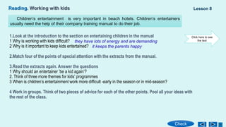 Reading. Working with kids
1.Look at the introduction to the section on entertaining children in the manual
1 Why is working with kids difficult?
2 Why is it important to keep kids entertained?
2.Match four of the points of special attention with the extracts from the manual.
3.Read the extracts again. Answer the questions
1 Why should an entertainer ’be a kid again’?
2. Think of three more themes for kids’ programmes
3 When is children’s entertainment work more difficult -early in the season or in mid-season?
4 Work in groups. Think of two pieces of advice for each of the other points. Pool all your ideas with
the rest of the class.
Lesson 8
Check
Children’s entertainment is very important in beach hotels. Children’s entertainers
usually need the help of their company training manual to do their job.
Click here to see
the text
they have lots of energy and are demanding
it keeps the parents happy
 
