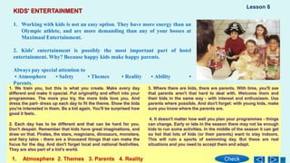 1. We train you, but this is what you create. Make every day
different and make it special. Put originality and effort into your
programmes. The more you try, the more kids love you. And
dress the part- dress up each day to fit the theme. Show the kida
you're interested in them. Be a kid again. You'll be surprised how
good it feels.
2. Each day has to be different and that can be hard for you.
Don't despair. Remember that kids have great imaginations, and
draw on that. Pirates, the stars, magicians, dinosaurs, monstera,
and fairy talos - there are a thousand things that can make the
focus for the day. And don't forget local and national festivities.
They are also part of a kid's world.
3. Where there are kids, there are parents. With time, you'll see
that parents aren't that hard to deal with. Welcome them and
their kids in the same way - with interest and enthusiasm. Use
parents where possible. And don't forget: with young kids, make
sure you know where the parents are.
4. It doesn't matter how well you plan your programmes - things
can change. Early or late in the season there may not be enough
kids to run some activities. In the middle of the season it can get
so hot that lots of kids (or their parents) want to stay indoors.
This will ruin a sports of swimming day. But these are real
situations and you need to accept them and adapt.
KIDS' ENTERTAINMENT
1. Working with kids is not an easy option. They have more energy than an
Olympic athlete, and are more demanding than any of your bosses at
Maximaal Entertainment.
2. Kids' entertainment is possibly the most important part of hotel
entertainment. Why? Because happy kids make happy parents.
Always pay special attention to
• Atmosphere • Safety • Themes • Reality • Ability •
Parents.
1. Atmosphere 2. Themes 3. Parents 4. Reality
Lesson 8
Check
 