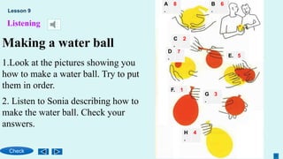 Listening
Making a water ball
1.Look at the pictures showing you
how to make a water ball. Try to put
them in order.
A
.
8
F. 1
E. 5
D
.
7
C
.
2
B
.
6
G
.
3
H
.
4
2. Listen to Sonia describing how to
make the water ball. Check your
answers.
Lesson 9
Check
 