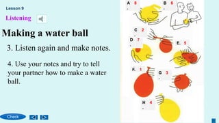 Listening
Making a water ball
A
.
8
F. 1
E. 5
D
.
7
C
.
2
B
.
6
G
.
3
H
.
4
Lesson 9
Check
3. Listen again and make notes.
4. Use your notes and try to tell
your partner how to make a water
ball.
 