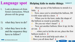 1. Look at phrases a-h from
Sonia's instructions. Which
phrases tell the group
1) what they have to do?
2) what they have to do
and the sequence they
have to follow?
Language spot Helping kids to make things
a Blow up one of the balloons to stretch it a
little.
b Now, once you've stretched the balloon, fill
it with water and tie a knot.
c When you tie the knot, make the shape of
the balloon as round as possible.
d Do you see what I mean?
e Now get another balloon, blow it up, let the
air out.
f …when you've let the air out, place the first
balloon inside it.
g Work in twos and help each other.
h Have you all done that?
1
1
1
2
1
2
2
1
Check
Lesson 9
Go to Grammar reference p.125
 